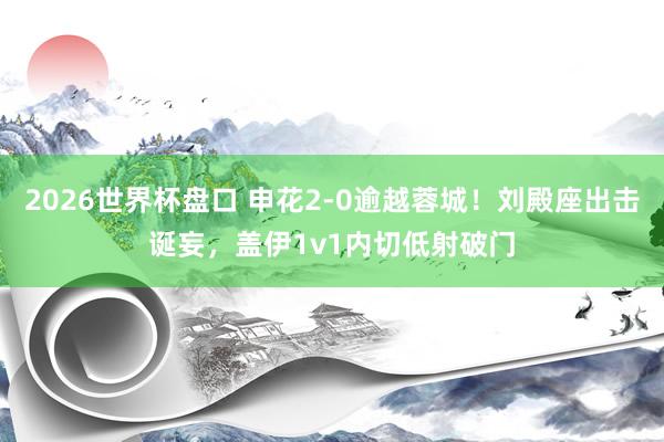 2026世界杯盘口 申花2-0逾越蓉城！刘殿座出击诞妄，盖伊1v1内切低射破门