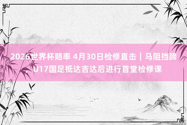 2026世界杯赔率 4月30日检修直击|马阻挡蹄,U17国足抵达吉达后进行首堂检修课