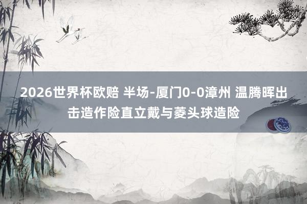 2026世界杯欧赔 半场-厦门0-0漳州 温腾晖出击造作险直立戴与菱头球造险