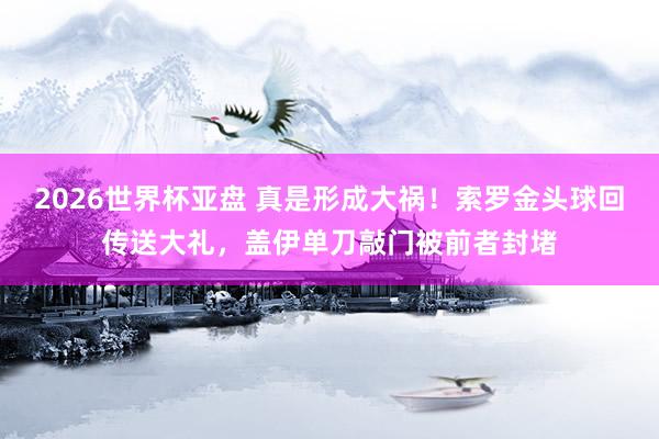 2026世界杯亚盘 真是形成大祸！索罗金头球回传送大礼，盖伊单刀敲门被前者封堵