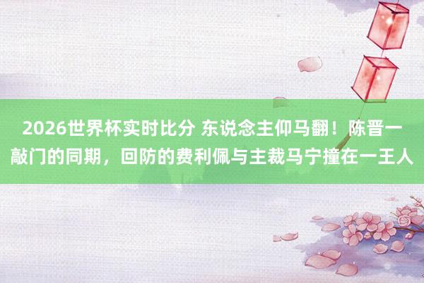 2026世界杯实时比分 东说念主仰马翻！陈晋一敲门的同期，回防的费利佩与主裁马宁撞在一王人