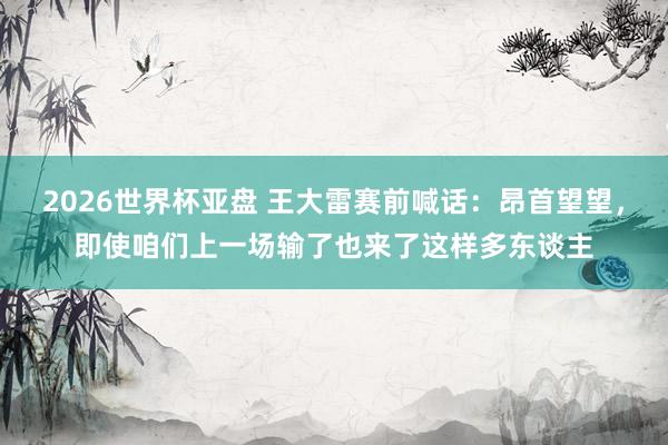 2026世界杯亚盘 王大雷赛前喊话：昂首望望，即使咱们上一场输了也来了这样多东谈主