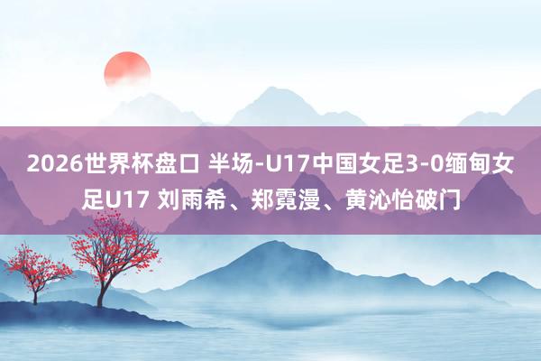 2026世界杯盘口 半场-U17中国女足3-0缅甸女足U17 刘雨希、郑霓漫、黄沁怡破门