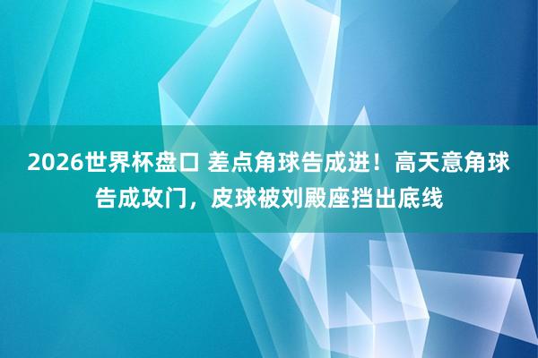 2026世界杯盘口 差点角球告成进！高天意角球告成攻门，皮球被刘殿座挡出底线