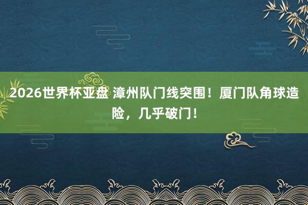 2026世界杯亚盘 漳州队门线突围！厦门队角球造险，<a href=