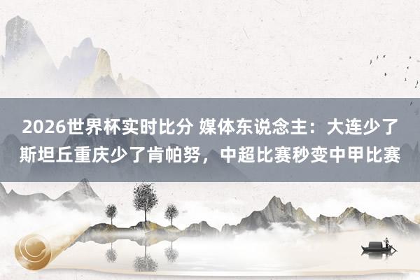 2026世界杯实时比分 媒体东说念主：大连少了斯坦丘重庆少了肯帕努，中超比赛秒变中甲比赛