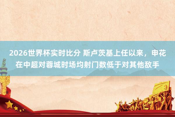 2026世界杯实时比分 斯卢茨基上任以来，申花在中超对蓉城时场均射门数低于对其他敌手
