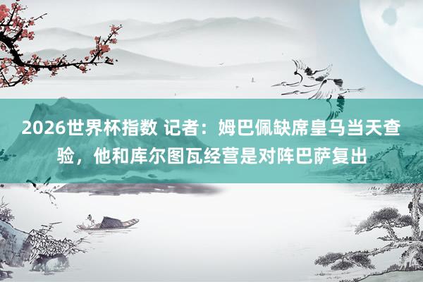 2026世界杯指数 记者:姆巴佩缺席皇马当天查验,他和库尔图瓦经营是对阵巴萨复出