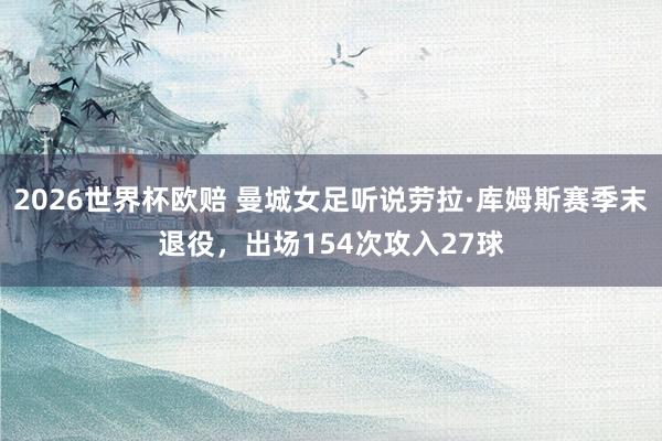 2026世界杯欧赔 曼城女足听说劳拉·库姆斯赛季末退役,出场154次攻入27球