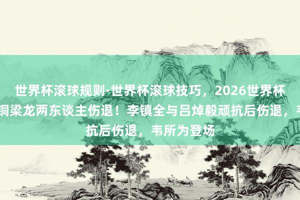 世界杯滚球规则·世界杯滚球技巧，2026世界杯文字直播 铜梁龙两东谈主伤退！李镇全与吕焯毅顽抗后伤退，韦所为登场