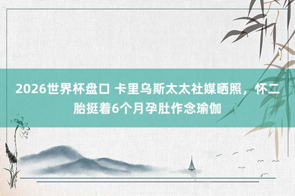 2026世界杯盘口 卡里乌斯太太社媒晒照,怀二胎挺着6个月孕肚作念瑜伽