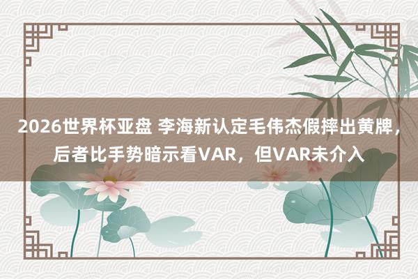 2026世界杯亚盘 李海新认定毛伟杰假摔出黄牌，后者比手势暗示看VAR，但VAR未介入