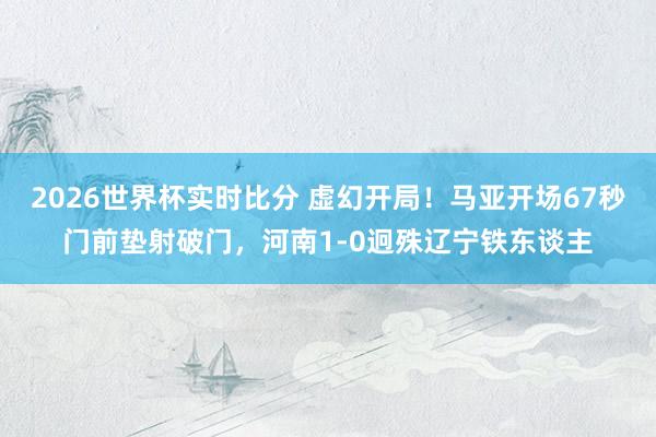 2026世界杯实时比分 虚幻开局！马亚开场67秒门前垫射破门，河南1-0迥殊辽宁铁东谈主