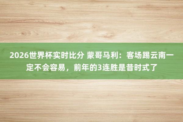 2026世界杯实时比分 蒙哥马利:客场踢云南一定不会容易,前年的3连胜是昔时式了