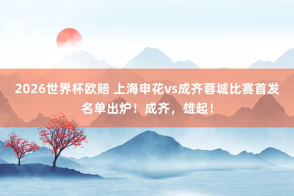 2026世界杯欧赔 上海申花vs成齐蓉城比赛首发名单出炉！成齐，雄起！