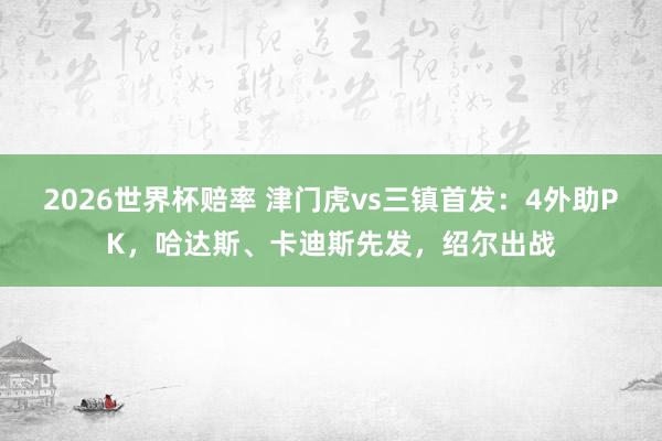 2026世界杯赔率 津门虎vs三镇首发:4外助PK,哈达斯、卡迪斯先发,绍尔出战