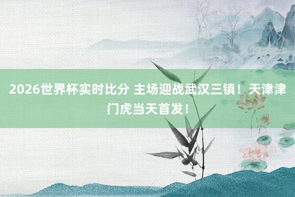 2026世界杯实时比分 主场迎战武汉三镇！天津津门虎当天首发！