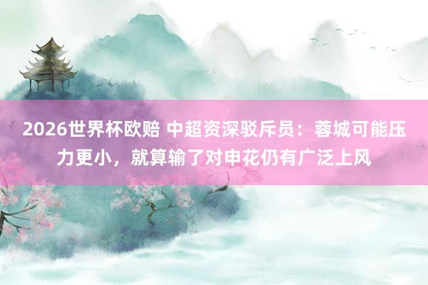 2026世界杯欧赔 中超资深驳斥员:蓉城可能压力更小,就算输了对申花仍有广泛上风