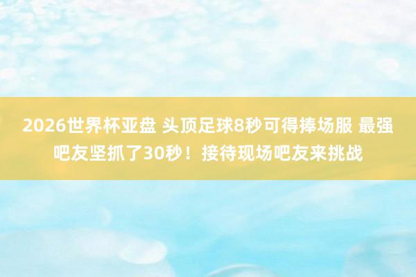 2026世界杯亚盘 头顶足球8秒可得捧场服 最强吧友坚抓了30秒!接待现场吧友来挑战
