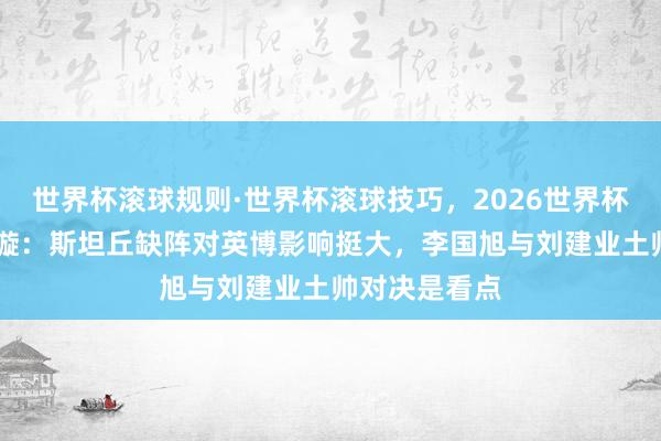 世界杯滚球规则·世界杯滚球技巧，2026世界杯文字直播 李璇：斯坦丘缺阵对英博影响挺大，李国旭与刘建业土帅对决是看点