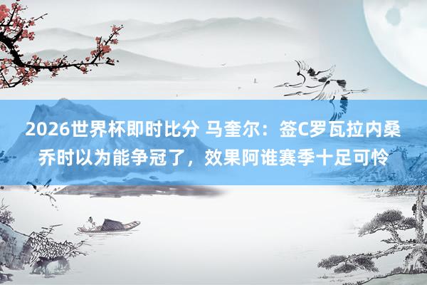2026世界杯即时比分 马奎尔:签C罗瓦拉内桑乔时以为能争冠了,效果阿谁赛季十足可怜