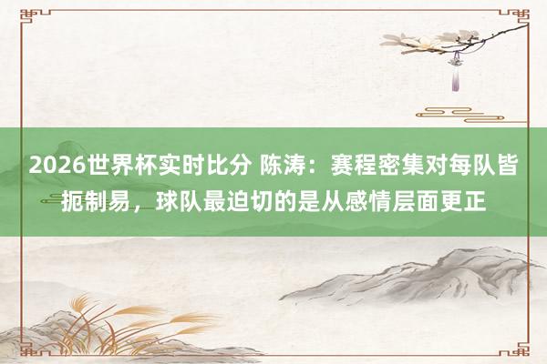 2026世界杯实时比分 陈涛:赛程密集对每队皆扼制易,球队最迫切的是从感情层面更正