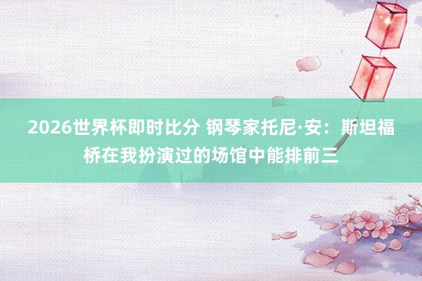 2026世界杯即时比分 钢琴家托尼·安:斯坦福桥在我扮演过的场馆中能排前三