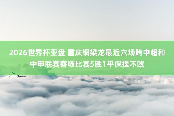 2026世界杯亚盘 重庆铜梁龙最近六场跨中超和中甲联赛客场比赛5胜1平保捏不败