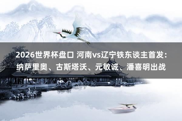 2026世界杯盘口 河南vs辽宁铁东谈主首发:纳萨里奥、古斯塔沃、元敏诚、潘喜明出战