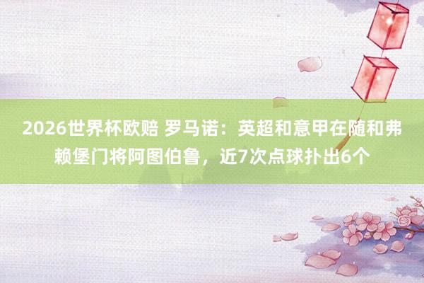 2026世界杯欧赔 罗马诺:英超和意甲在随和弗赖堡门将阿图伯鲁,近7次点球扑出6个