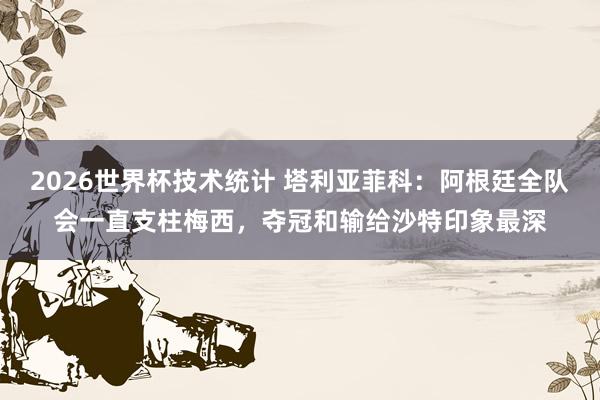 2026世界杯技术统计 塔利亚菲科:阿根廷全队会一直支柱梅西,夺冠和输给沙特印象最深