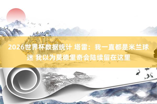2026世界杯数据统计 塔雷:我一直都是米兰球迷 我以为莫德里奇会陆续留在这里