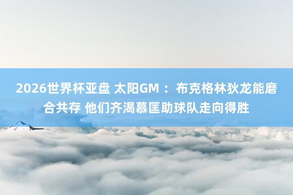 2026世界杯亚盘 太阳GM :布克格林狄龙能磨合共存 他们齐渴慕匡助球队走向得胜
