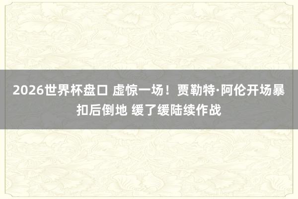 2026世界杯盘口 虚惊一场！贾勒特·阿伦开场暴扣后倒地 缓了缓陆续作战
