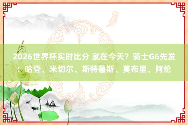 2026世界杯实时比分 就在今天?骑士G6先发:哈登、米切尔、斯特鲁斯、莫布里、阿伦
