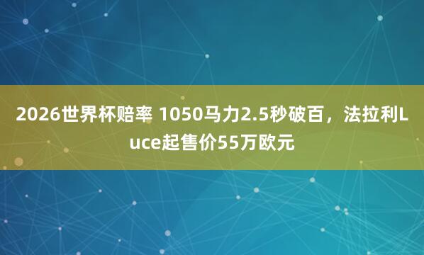 2026世界杯赔率 1050马力2.5秒破百,法拉利Luce起售价55万欧元