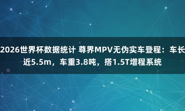 2026世界杯数据统计 尊界MPV无伪实车登程:车长近5.5m,车重3.8吨,搭1.5T增程系统