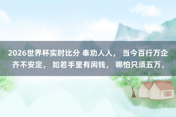 2026世界杯实时比分 奉劝人人, 当今百行万企齐不安定, 如若手里有闲钱, 哪怕只须五万,