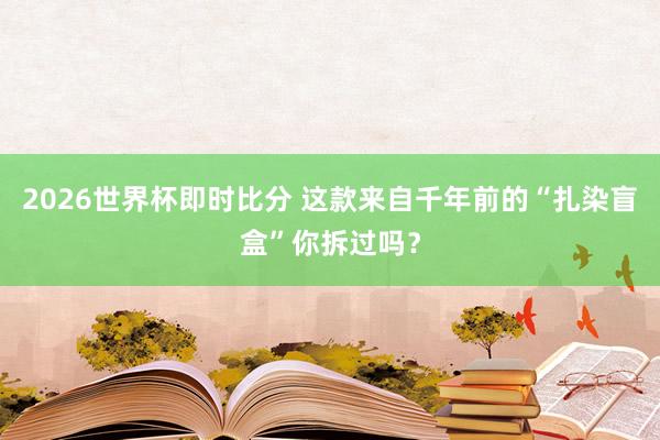 2026世界杯即时比分 这款来自千年前的“扎染盲盒”你拆过吗?