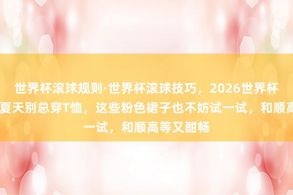 世界杯滚球规则·世界杯滚球技巧,2026世界杯文字直播 夏天别总穿T恤,这些粉色裙子也不妨试一试,和顺高等又酣畅