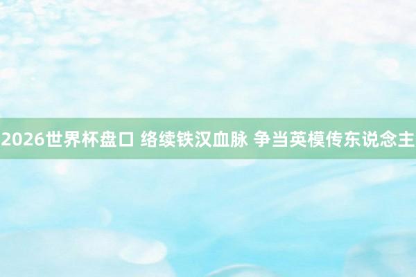 2026世界杯盘口 络续铁汉血脉 争当英模传东说念主