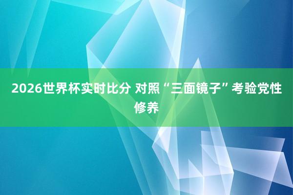 2026世界杯实时比分 对照“三面镜子”考验党性修养