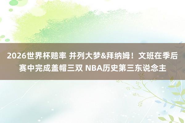 2026世界杯赔率 并列大梦&拜纳姆！文班在季后赛中完成盖帽三双 NBA历史第三东说念主