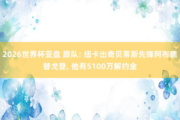2026世界杯亚盘 跟队: 纽卡出奇贝蒂斯先锋阿布德替戈登, 他有5100万解约金