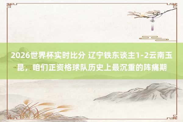 2026世界杯实时比分 辽宁铁东谈主1-2云南玉昆，咱们正资格球队历史上最沉重的阵痛期