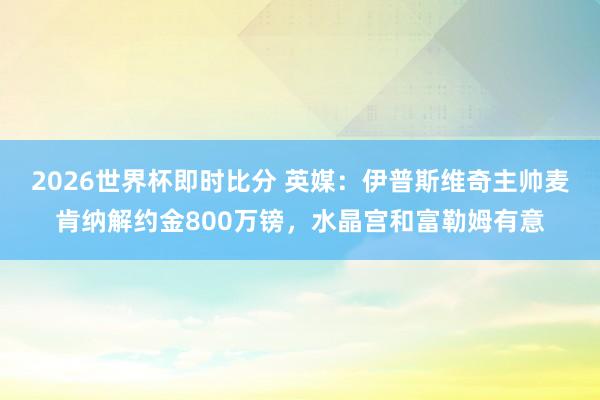 2026世界杯即时比分 英媒:伊普斯维奇主帅麦肯纳解约金800万镑,水晶宫和富勒姆有意