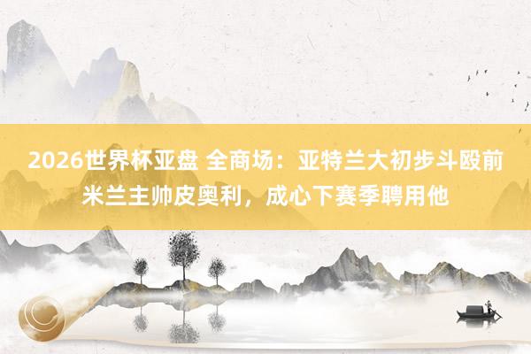 2026世界杯亚盘 全商场:亚特兰大初步斗殴前米兰主帅皮奥利,成心下赛季聘用他