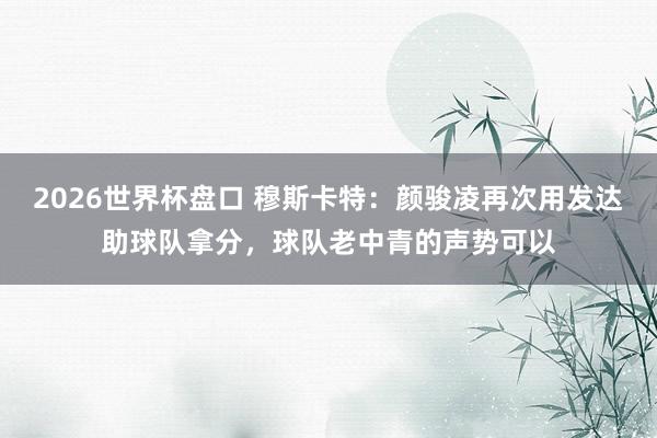 2026世界杯盘口 穆斯卡特:颜骏凌再次用发达助球队拿分,球队老中青的声势可以