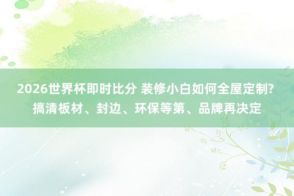 2026世界杯即时比分 装修小白如何全屋定制? 搞清板材、封边、环保等第、品牌再决定