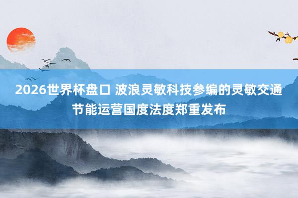 2026世界杯盘口 波浪灵敏科技参编的灵敏交通节能运营国度法度郑重发布